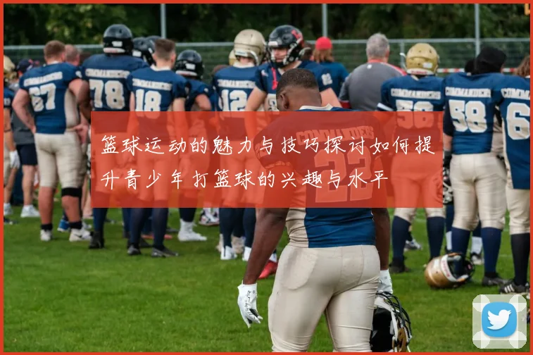 篮球运动的魅力与技巧探讨如何提升青少年打篮球的兴趣与水平
