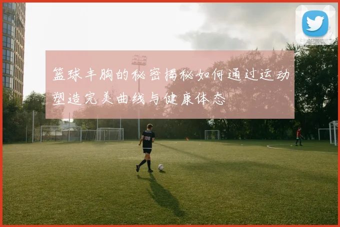 篮球丰胸的秘密揭秘如何通过运动塑造完美曲线与健康体态