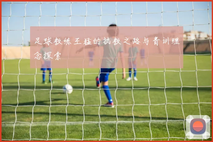 足球教练王猛的执教之路与青训理念探索