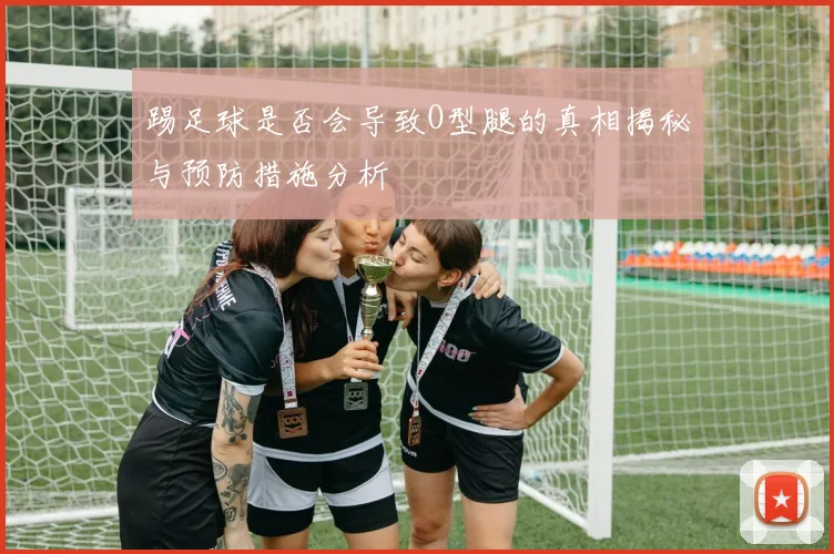 踢足球是否会导致O型腿的真相揭秘与预防措施分析