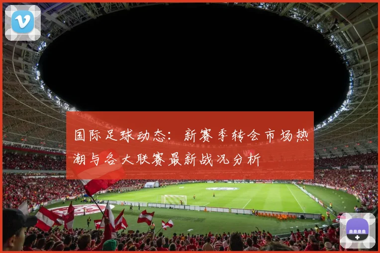 国际足球动态：新赛季转会市场热潮与各大联赛最新战况分析